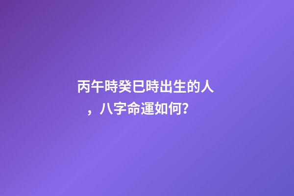 丙午時癸巳時出生的人，八字命運如何？